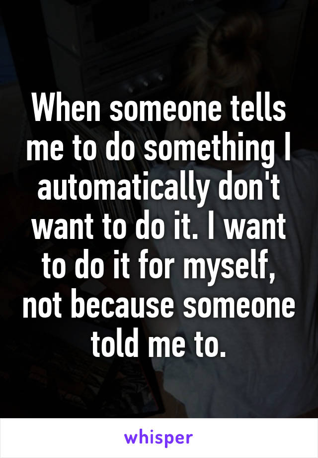 When someone tells me to do something I automatically don't want to do it. I want to do it for myself, not because someone told me to.