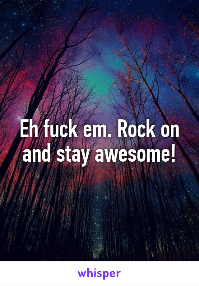 Eh fuck em. Rock on and stay awesome!