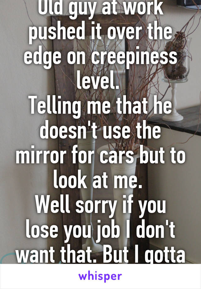 Old guy at work pushed it over the edge on creepiness level. 
Telling me that he doesn't use the mirror for cars but to look at me. 
Well sorry if you lose you job I don't want that. But I gotta report you 