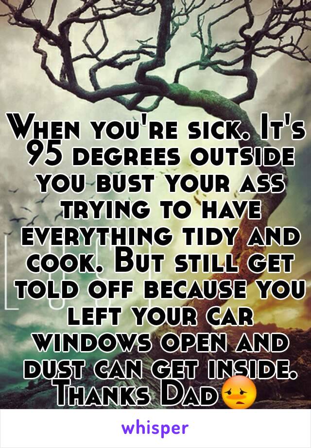 When you're sick. It's 95 degrees outside you bust your ass trying to have everything tidy and cook. But still get told off because you left your car windows open and dust can get inside.
Thanks Dad😳