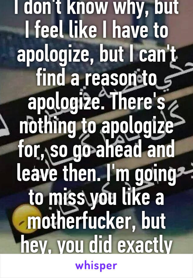 I don't know why, but I feel like I have to apologize, but I can't find a reason to apologize. There's nothing to apologize for, so go ahead and leave then. I'm going to miss you like a motherfucker, but hey, you did exactly what I thought . 