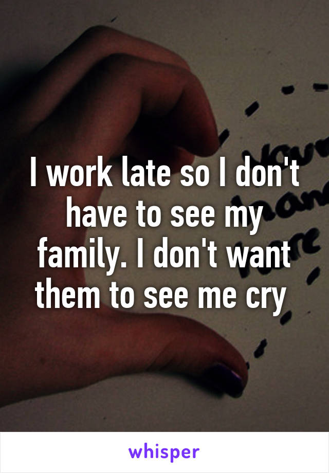 I work late so I don't have to see my family. I don't want them to see me cry 