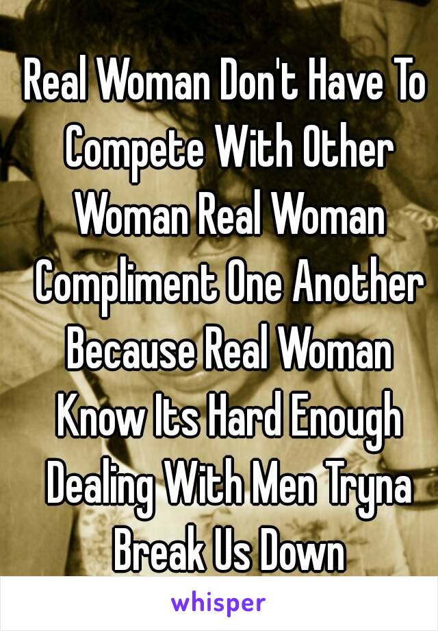 Real Woman Don't Have To Compete With Other Woman Real Woman Compliment One Another Because Real Woman Know Its Hard Enough Dealing With Men Tryna Break Us Down