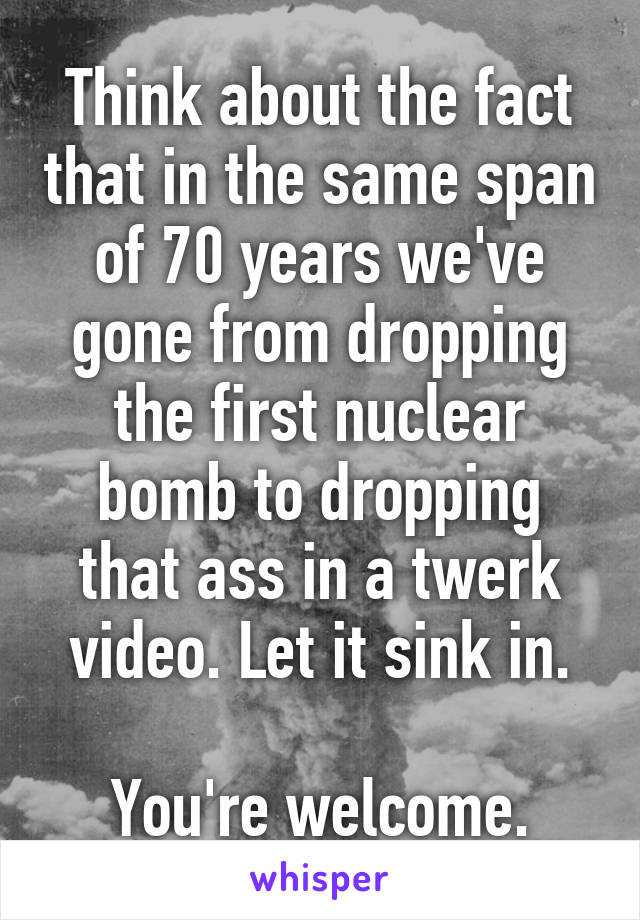 Think about the fact that in the same span of 70 years we've gone from dropping the first nuclear bomb to dropping that ass in a twerk video. Let it sink in.

You're welcome.