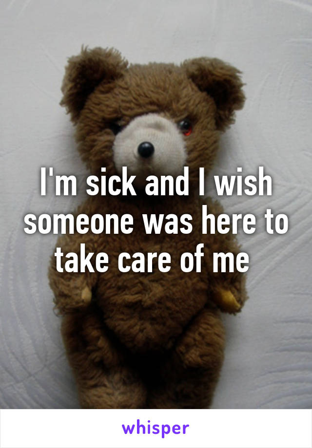 I'm sick and I wish someone was here to take care of me 