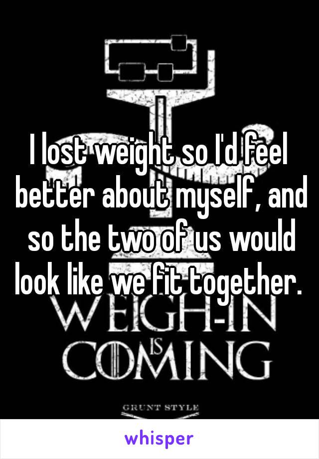 I lost weight so I'd feel better about myself, and so the two of us would look like we fit together. 