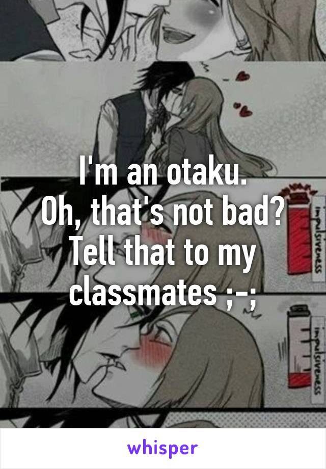 I'm an otaku.
Oh, that's not bad?
Tell that to my classmates ;-;