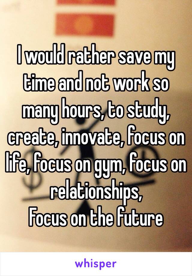 I would rather save my time and not work so many hours, to study, create, innovate, focus on life, focus on gym, focus on relationships, 
Focus on the future 