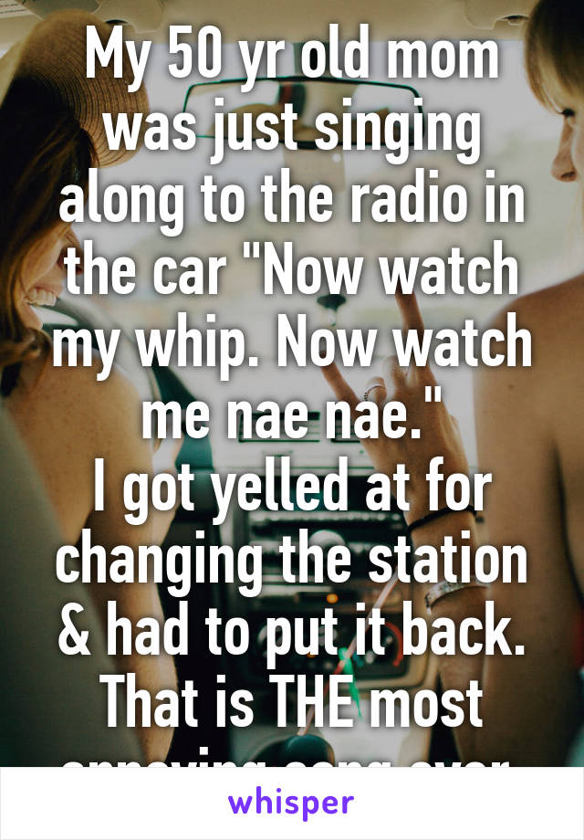 My 50 yr old mom was just singing along to the radio in the car "Now watch my whip. Now watch me nae nae."
I got yelled at for changing the station & had to put it back. That is THE most annoying song ever.