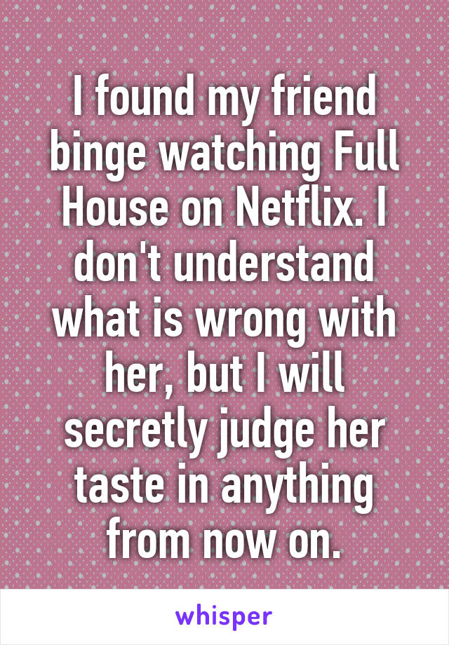 I found my friend binge watching Full House on Netflix. I don't understand what is wrong with her, but I will secretly judge her taste in anything from now on.