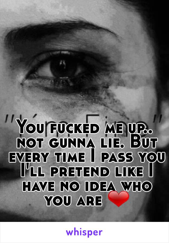 You fucked me up.. not gunna lie. But every time I pass you I'll pretend like I have no idea who you are ❤