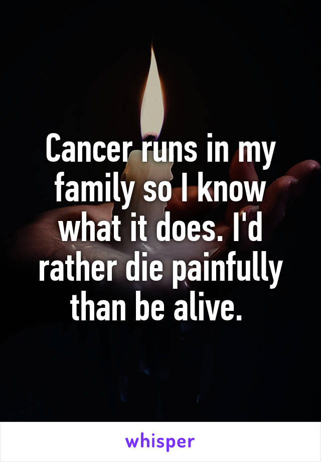 Cancer runs in my family so I know what it does. I'd rather die painfully than be alive. 