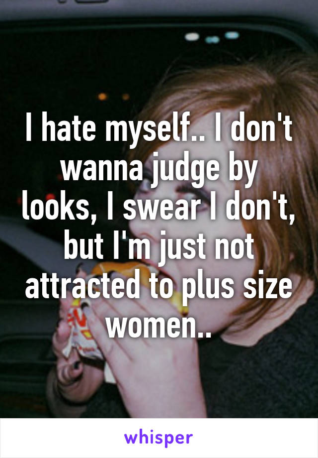 I hate myself.. I don't wanna judge by looks, I swear I don't, but I'm just not attracted to plus size women..