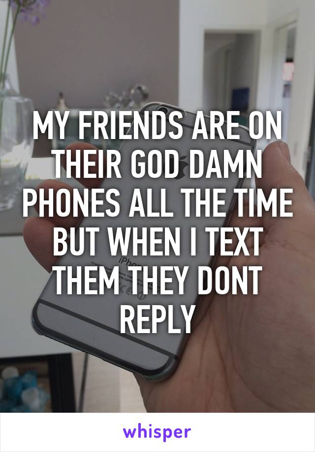 MY FRIENDS ARE ON THEIR GOD DAMN PHONES ALL THE TIME BUT WHEN I TEXT THEM THEY DONT REPLY