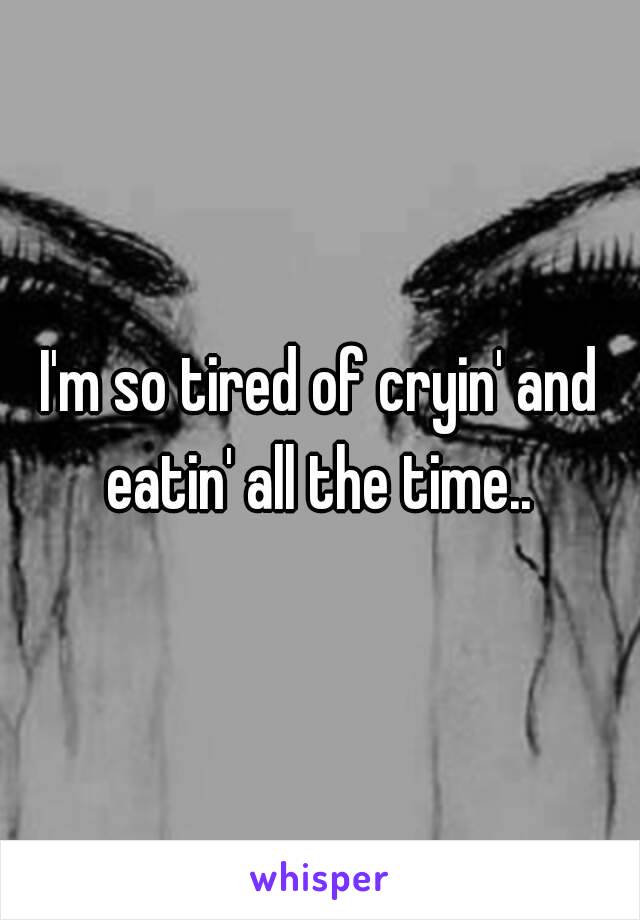 I'm so tired of cryin' and eatin' all the time.. 