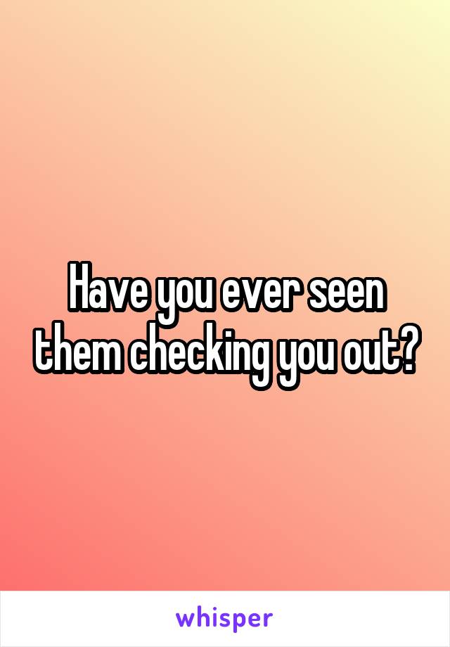 Have you ever seen them checking you out?