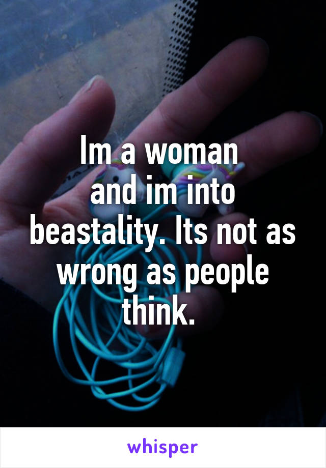 Im a woman 
and im into beastality. Its not as wrong as people think. 