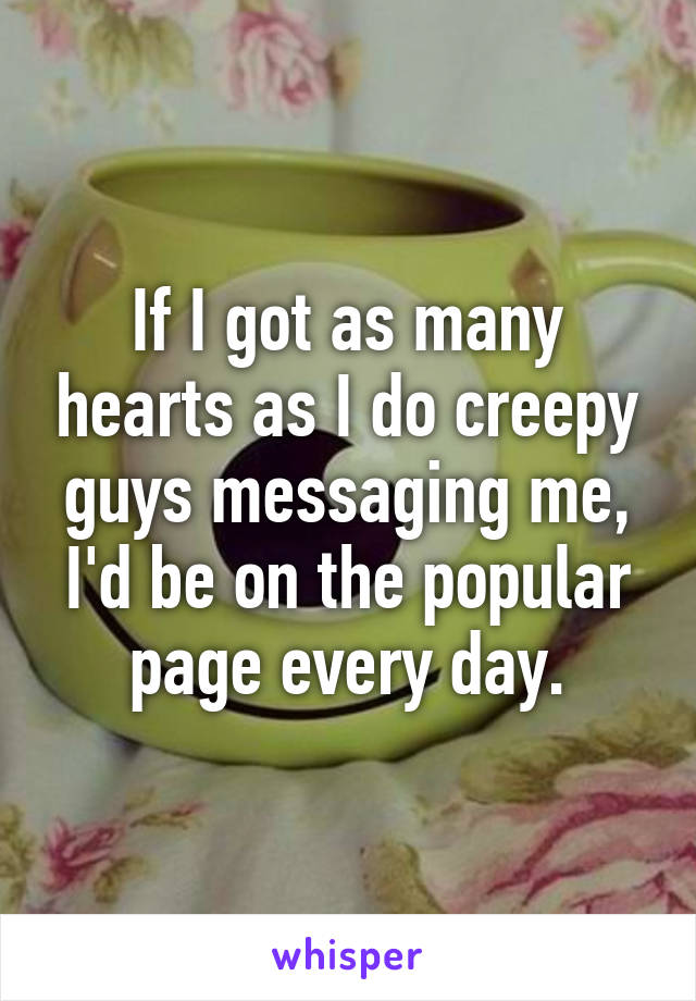 If I got as many hearts as I do creepy guys messaging me, I'd be on the popular page every day.