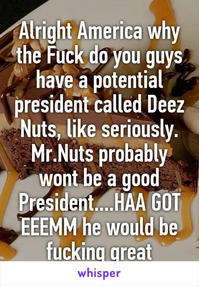 Alright America why the Fuck do you guys have a potential president called Deez Nuts, like seriously. Mr.Nuts probably wont be a good President....HAA GOT EEEMM he would be fucking great