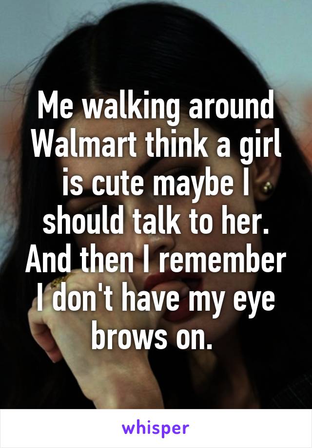 Me walking around Walmart think a girl is cute maybe I should talk to her. And then I remember I don't have my eye brows on. 