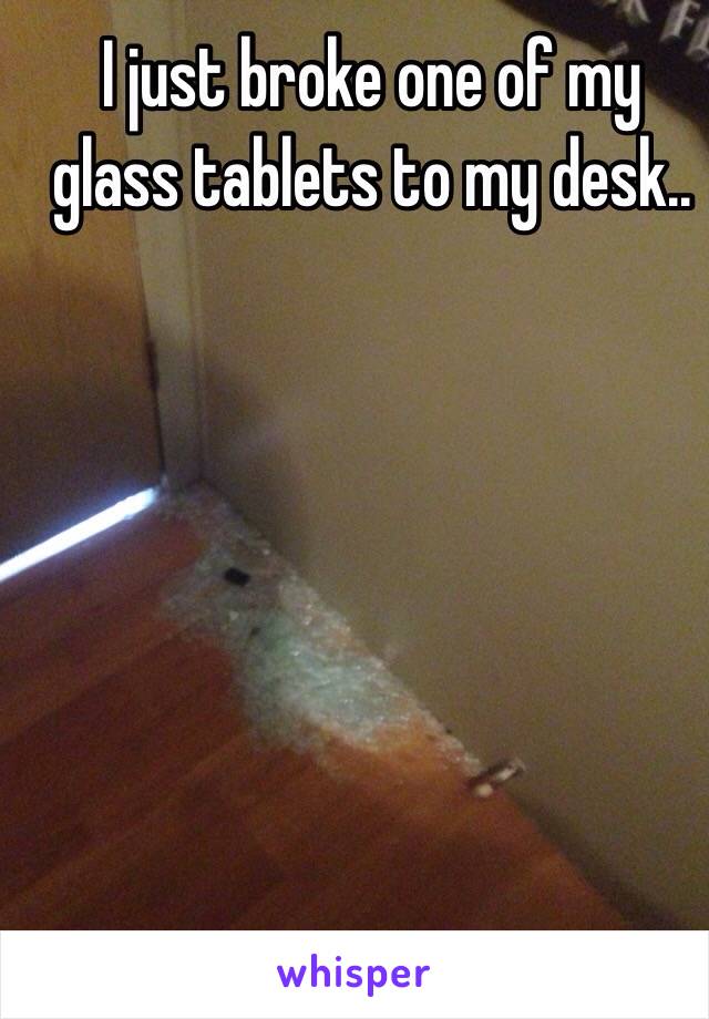 I just broke one of my glass tablets to my desk..