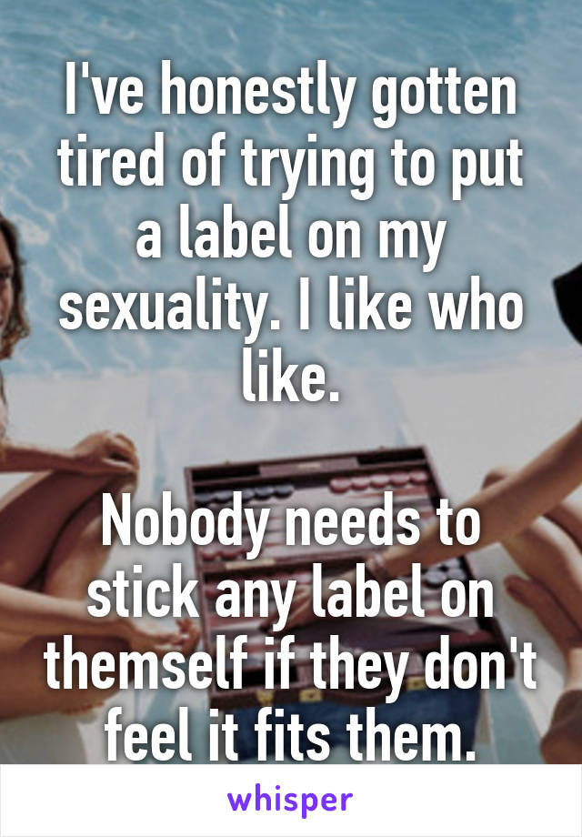 I've honestly gotten tired of trying to put a label on my sexuality. I like who like.

Nobody needs to stick any label on themself if they don't feel it fits them.