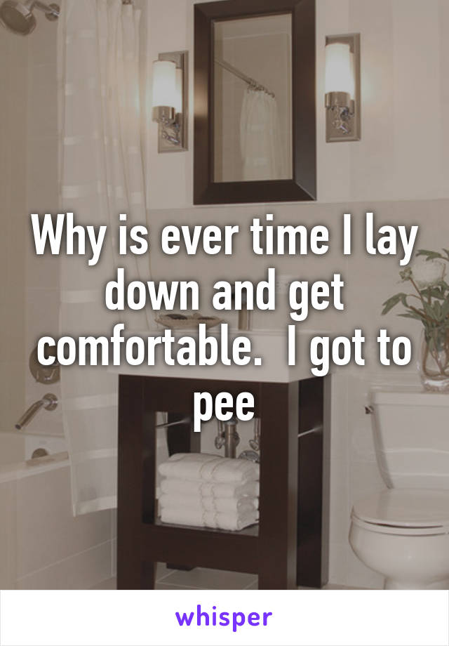 Why is ever time I lay down and get comfortable.  I got to pee