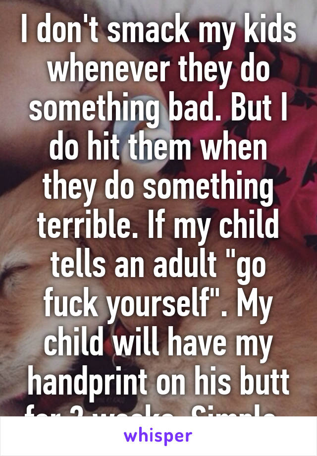 I don't smack my kids whenever they do something bad. But I do hit them when they do something terrible. If my child tells an adult "go fuck yourself". My child will have my handprint on his butt for 2 weeks. Simple. 