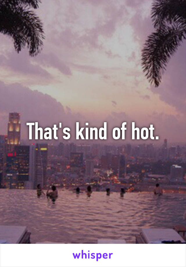 That's kind of hot.