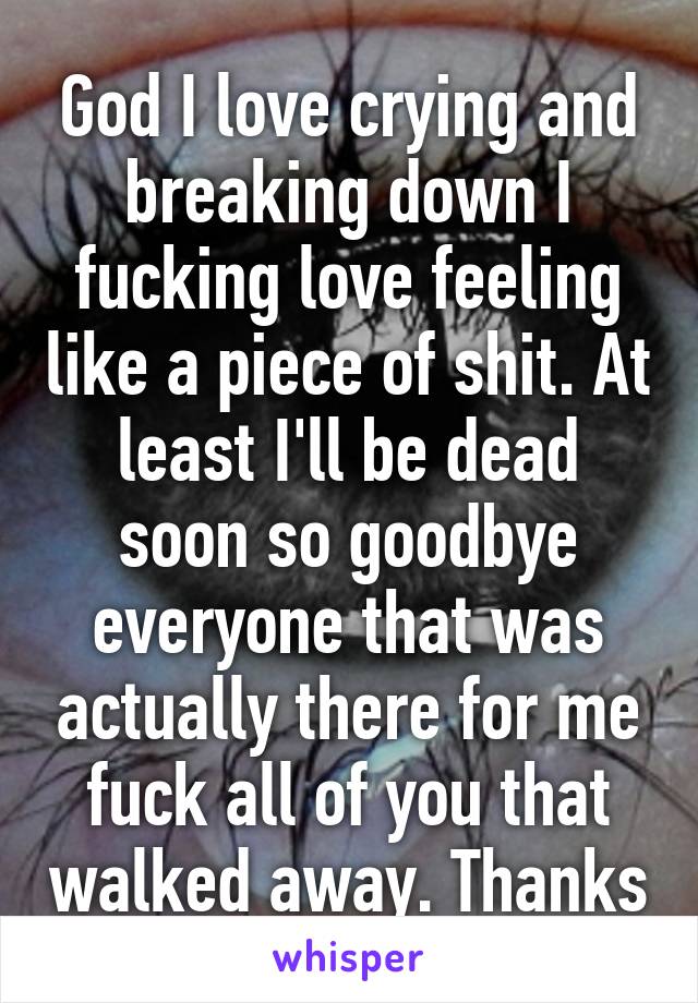 God I love crying and breaking down I fucking love feeling like a piece of shit. At least I'll be dead soon so goodbye everyone that was actually there for me fuck all of you that walked away. Thanks