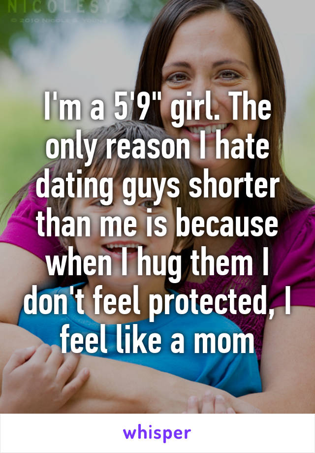 I'm a 5'9" girl. The only reason I hate dating guys shorter than me is because when I hug them I don't feel protected, I feel like a mom