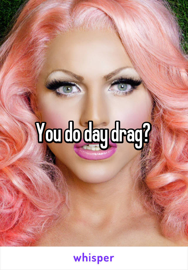 You do day drag? 