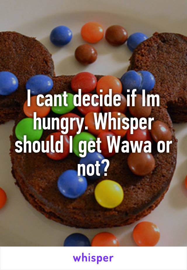 I cant decide if Im hungry. Whisper should I get Wawa or not?