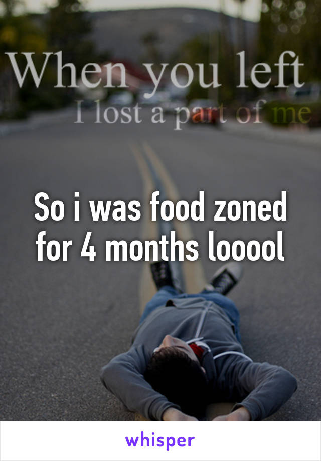 So i was food zoned for 4 months looool