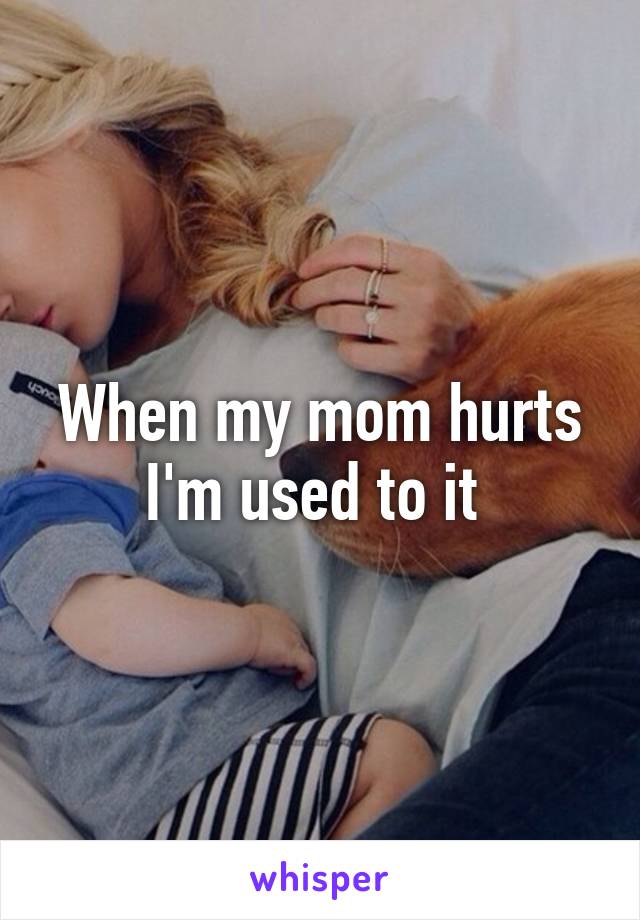 When my mom hurts I'm used to it 