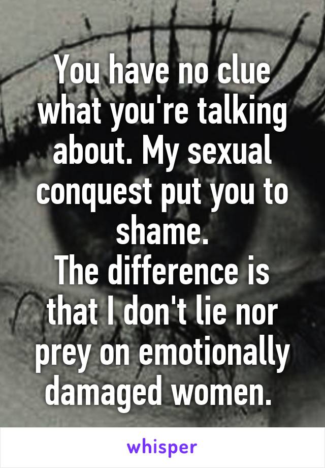 You have no clue what you're talking about. My sexual conquest put you to shame.
The difference is that I don't lie nor prey on emotionally damaged women. 