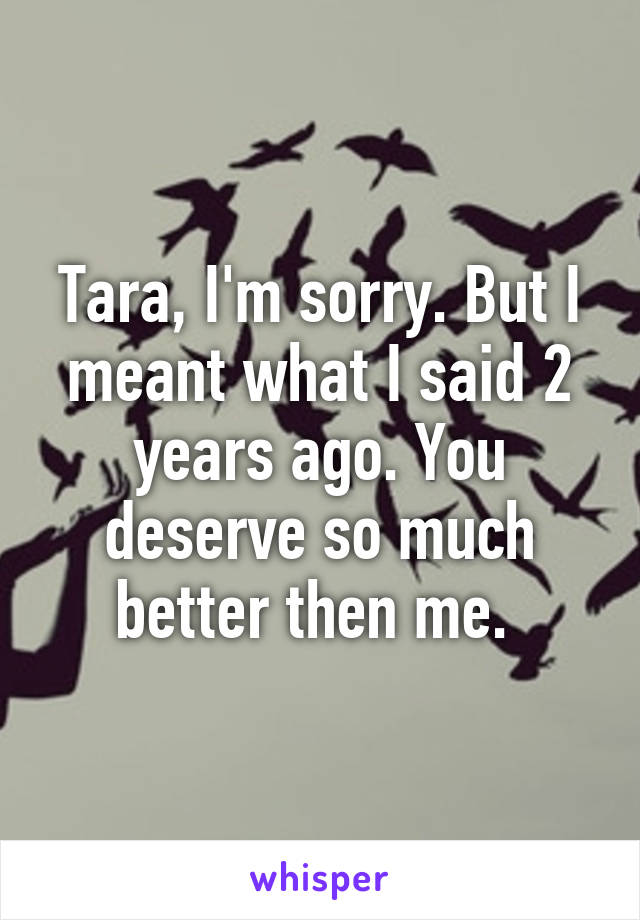 Tara, I'm sorry. But I meant what I said 2 years ago. You deserve so much better then me. 