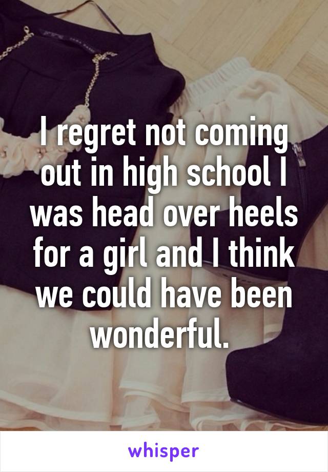 I regret not coming out in high school I was head over heels for a girl and I think we could have been wonderful. 