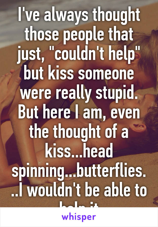 I've always thought those people that just, "couldn't help" but kiss someone were really stupid. But here I am, even the thought of a kiss...head spinning...butterflies...I wouldn't be able to help it