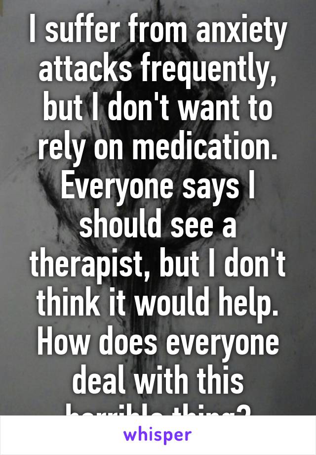 I suffer from anxiety attacks frequently, but I don't want to rely on medication. Everyone says I should see a therapist, but I don't think it would help. How does everyone deal with this horrible thing?