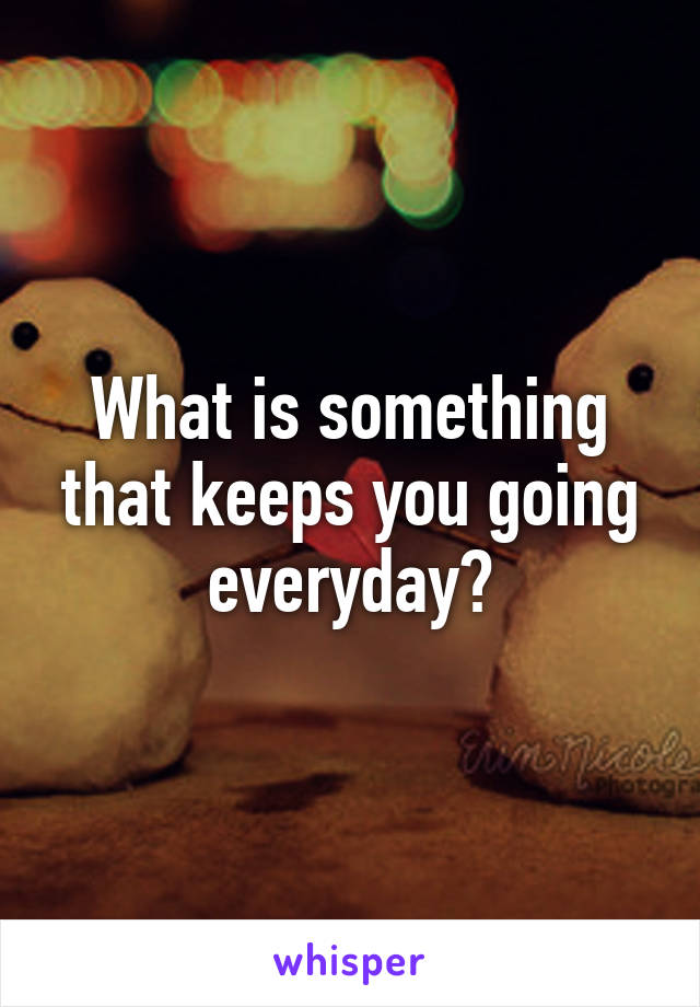 What is something that keeps you going everyday?