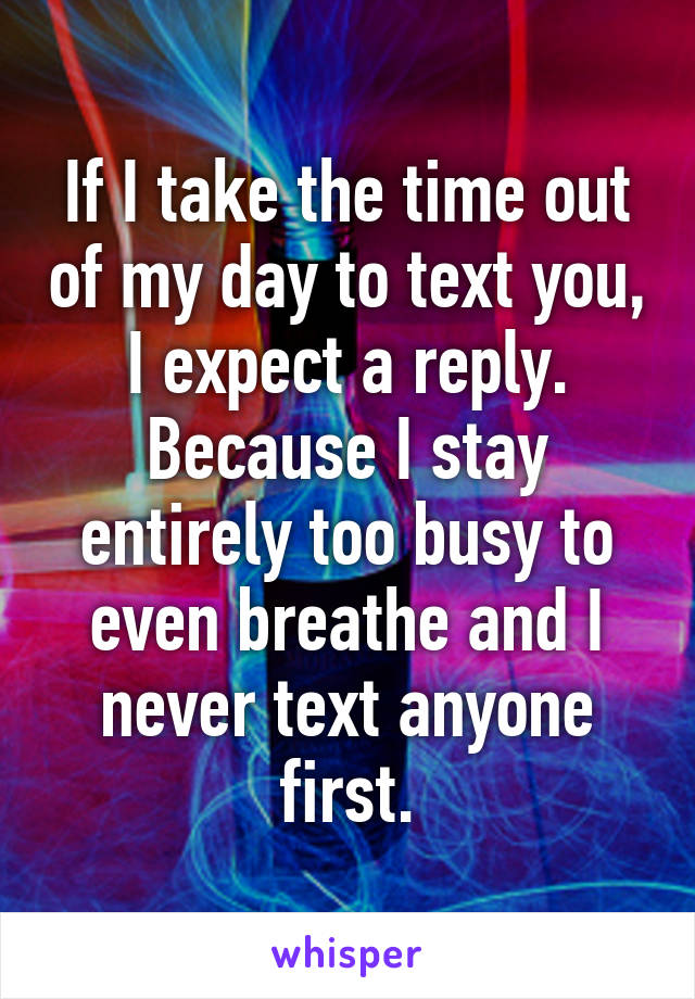 If I take the time out of my day to text you, I expect a reply. Because I stay entirely too busy to even breathe and I never text anyone first.