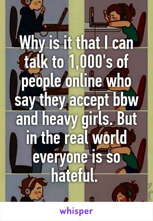 Why is it that I can talk to 1,000's of people online who say they accept bbw and heavy girls. But in the real world everyone is so hateful. 