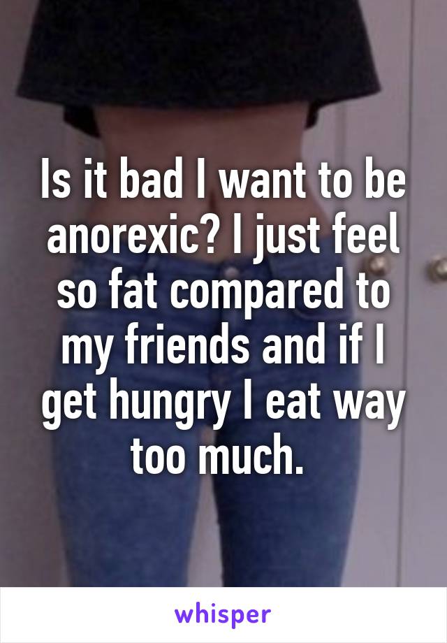 Is it bad I want to be anorexic? I just feel so fat compared to my friends and if I get hungry I eat way too much. 