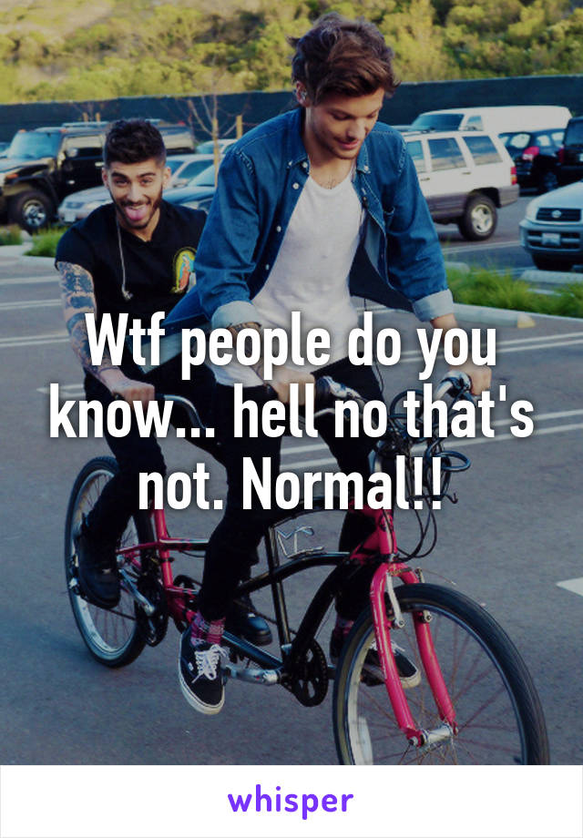 Wtf people do you know... hell no that's not. Normal!!