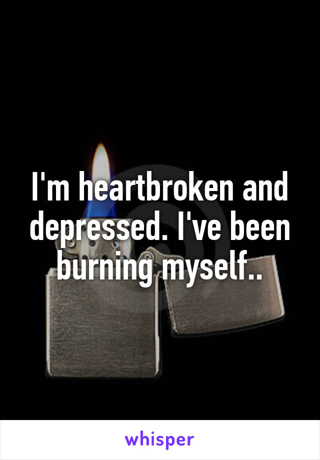 I'm heartbroken and depressed. I've been burning myself..