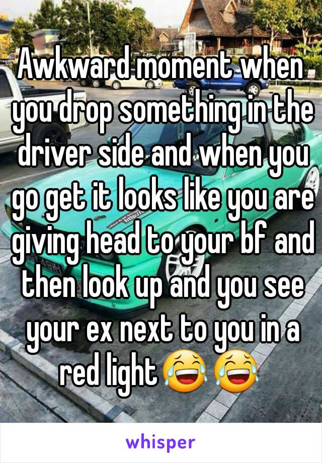 Awkward moment when you drop something in the driver side and when you go get it looks like you are giving head to your bf and then look up and you see your ex next to you in a red light😂😂 