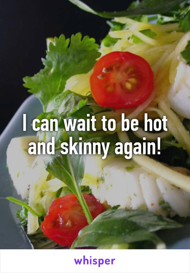 I can wait to be hot and skinny again!