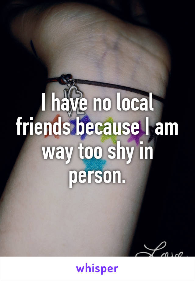 I have no local friends because I am way too shy in person.