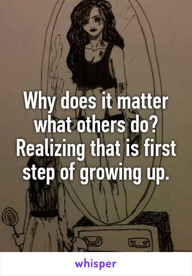 Why does it matter what others do? Realizing that is first step of growing up.